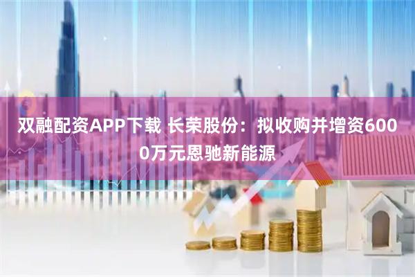 双融配资APP下载 长荣股份：拟收购并增资6000万元恩驰新能源