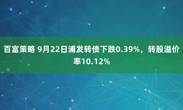 百富策略 9月22日浦发转债下跌0.39%，转股溢价率10.12%