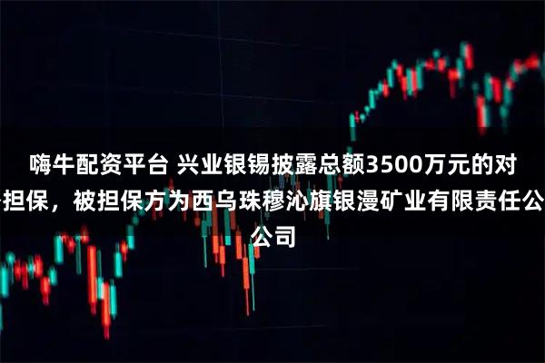 嗨牛配资平台 兴业银锡披露总额3500万元的对外担保，被担保方为西乌珠穆沁旗银漫矿业有限责任公司