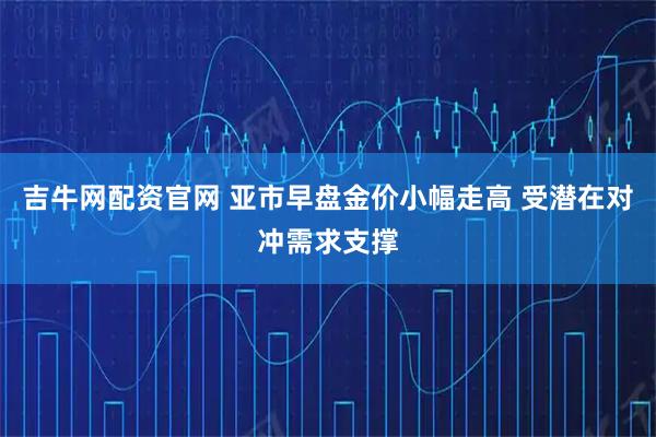吉牛网配资官网 亚市早盘金价小幅走高 受潜在对冲需求支撑