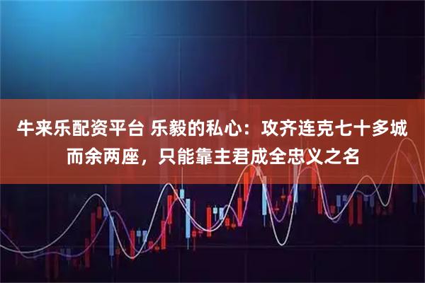 牛来乐配资平台 乐毅的私心：攻齐连克七十多城而余两座，只能靠主君成全忠义之名
