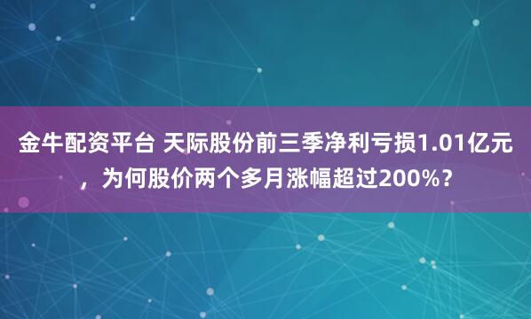 金牛配资平台 天际股份前三季净利亏损1.01亿元，为何股价两个多月涨幅超过200%？
