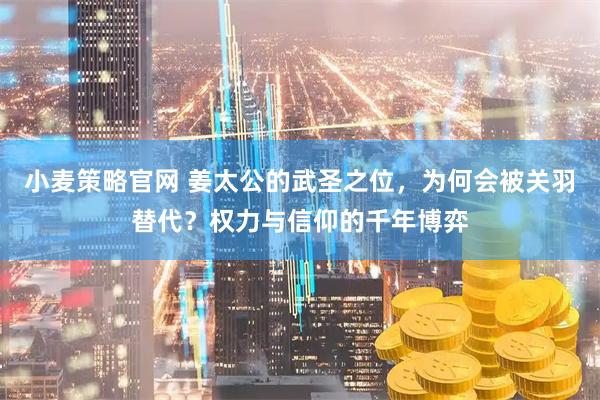 小麦策略官网 姜太公的武圣之位，为何会被关羽替代？权力与信仰的千年博弈