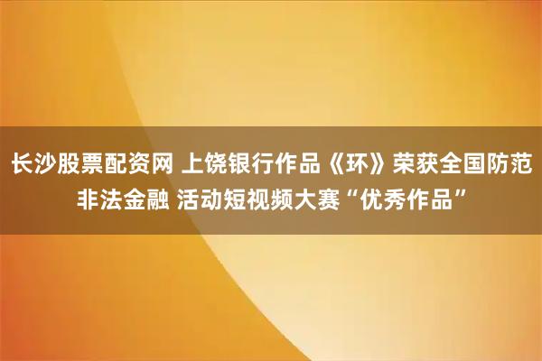 长沙股票配资网 上饶银行作品《环》荣获全国防范非法金融 活动短视频大赛“优秀作品”