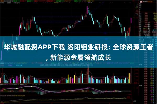 华城融配资APP下载 洛阳钼业研报: 全球资源王者, 新能源金属领航成长