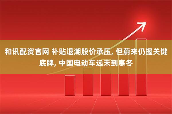 和讯配资官网 补贴退潮股价承压, 但蔚来仍握关键底牌, 中国电动车远未到寒冬