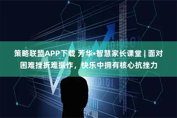 策略联盟APP下载 芳华•智慧家长课堂 | 面对困难挫折难振作，快乐中拥有核心抗挫力