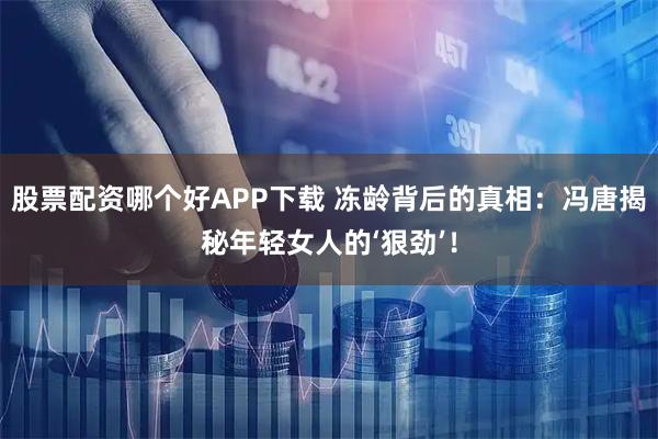 股票配资哪个好APP下载 冻龄背后的真相：冯唐揭秘年轻女人的‘狠劲’！
