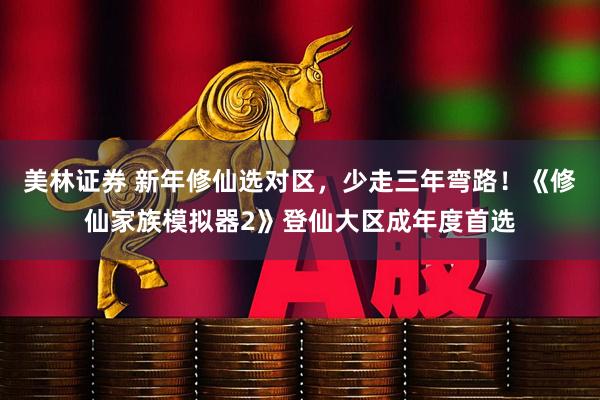 美林证券 新年修仙选对区，少走三年弯路！《修仙家族模拟器2》登仙大区成年度首选