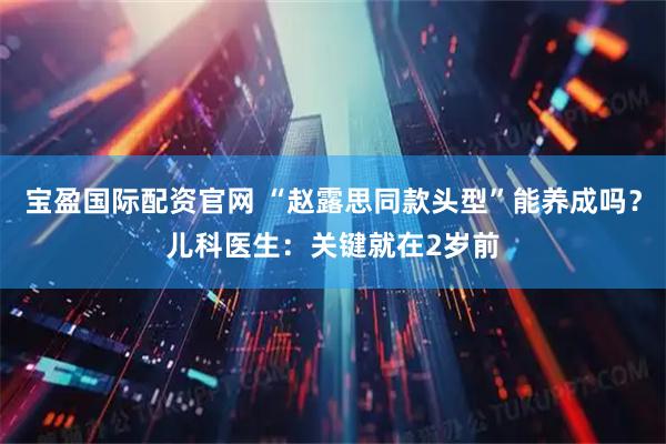 宝盈国际配资官网 “赵露思同款头型”能养成吗？儿科医生：关键就在2岁前