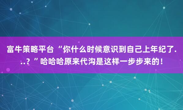 富牛策略平台 “你什么时候意识到自己上年纪了...？”哈哈哈原来代沟是这样一步步来的！
