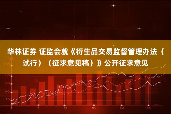 华林证券 证监会就《衍生品交易监督管理办法（试行）（征求意见稿）》公开征求意见