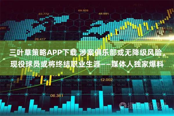 三叶草策略APP下载 涉案俱乐部或无降级风险，现役球员或将终结职业生涯——媒体人独家爆料