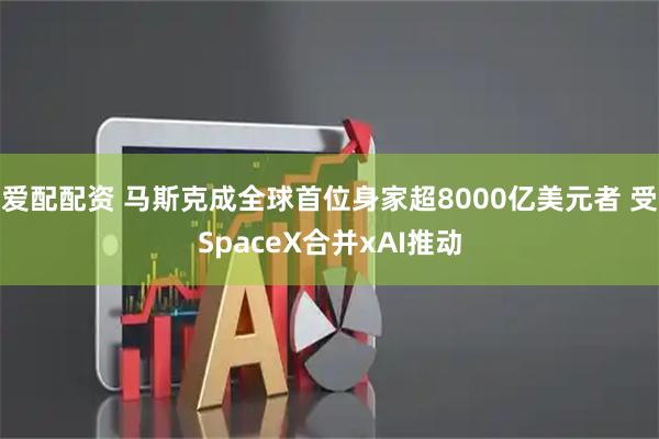 爱配配资 马斯克成全球首位身家超8000亿美元者 受SpaceX合并xAI推动