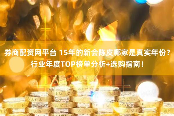 券商配资网平台 15年的新会陈皮哪家是真实年份？行业年度TOP榜单分析+选购指南！