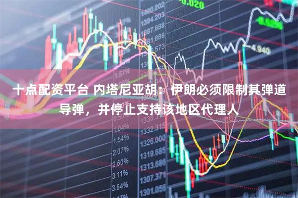 十点配资平台 内塔尼亚胡：伊朗必须限制其弹道导弹，并停止支持该地区代理人