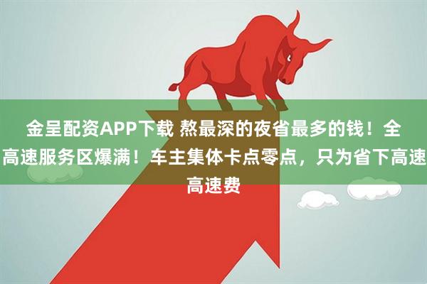 金呈配资APP下载 熬最深的夜省最多的钱！全国高速服务区爆满！车主集体卡点零点，只为省下高速费