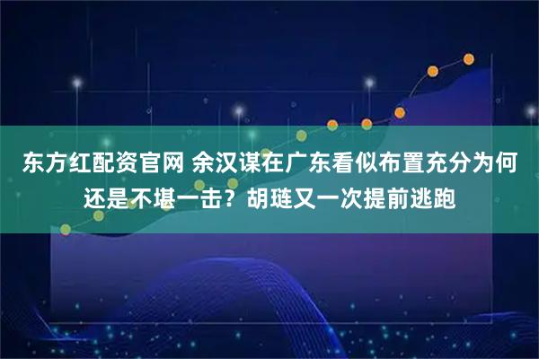 东方红配资官网 余汉谋在广东看似布置充分为何还是不堪一击？胡琏又一次提前逃跑