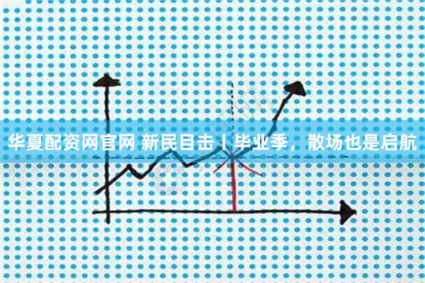 华夏配资网官网 新民目击丨毕业季，散场也是启航
