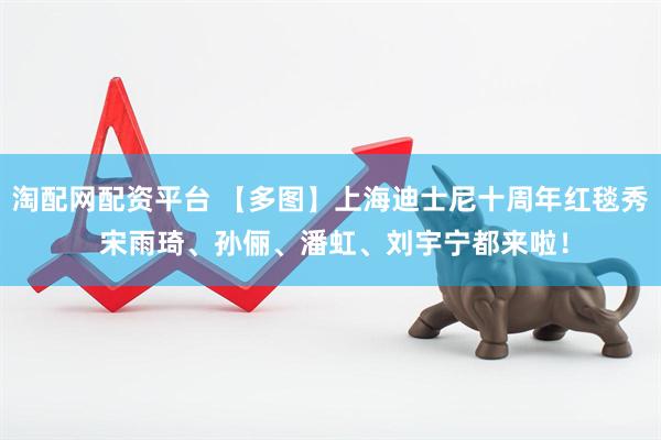淘配网配资平台 【多图】上海迪士尼十周年红毯秀 宋雨琦、孙俪、潘虹、刘宇宁都来啦！