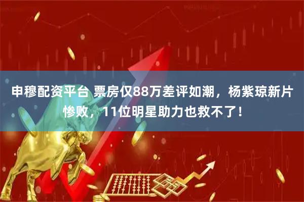 申穆配资平台 票房仅88万差评如潮，杨紫琼新片惨败，11位明星助力也救不了！