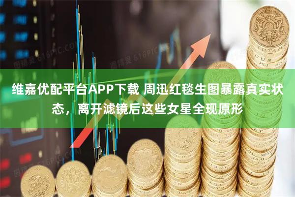 维嘉优配平台APP下载 周迅红毯生图暴露真实状态，离开滤镜后这些女星全现原形