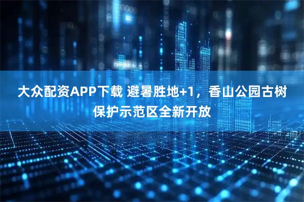 大众配资APP下载 避暑胜地+1,香山公园古树保护示范区全新开放