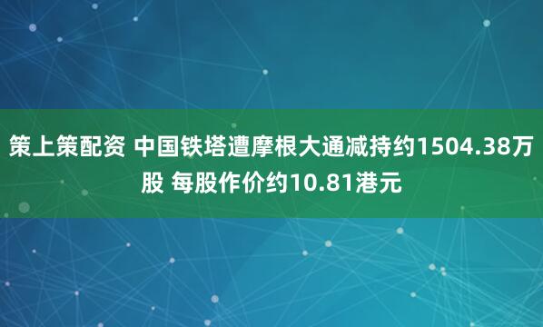 策上策配资 中国铁塔遭摩根大通减持约1504.38万股 每股作价约10.81港元