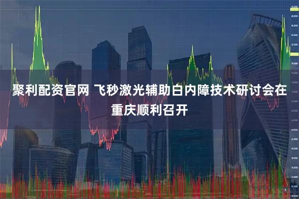聚利配资官网 飞秒激光辅助白内障技术研讨会在重庆顺利召开
