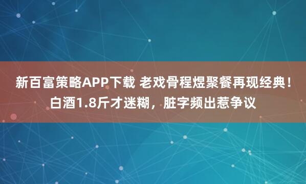 新百富策略APP下载 老戏骨程煜聚餐再现经典！白酒1.8斤才迷糊，脏字频出惹争议