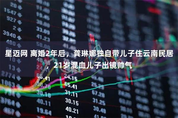 星迈网 离婚2年后，龚琳娜独自带儿子住云南民居，21岁混血儿子出镜帅气