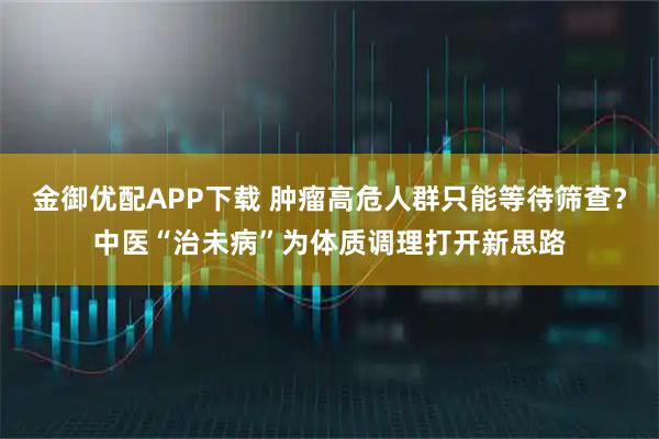 金御优配APP下载 肿瘤高危人群只能等待筛查？中医“治未病”为体质调理打开新思路